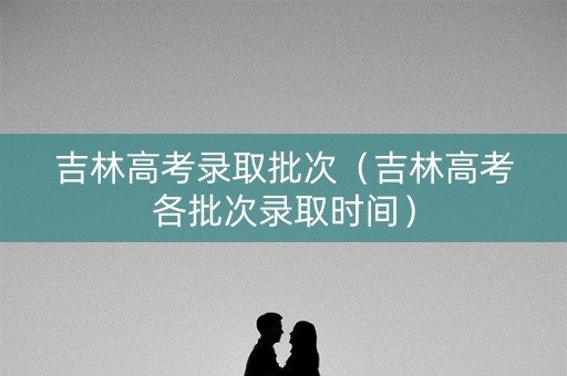 吉林高考录取批次（吉林高考各批次录取时间）