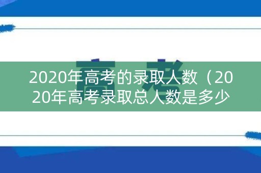 2020年高考的录取人数（2020年高考录取总人数是多少）