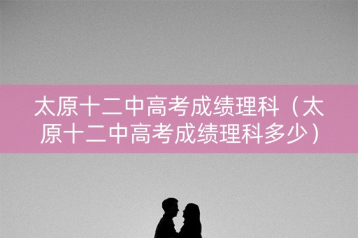 太原十二中高考成绩理科（太原十二中高考成绩理科多少）