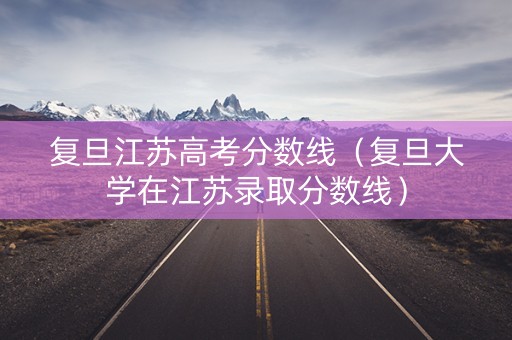 复旦江苏高考分数线（复旦大学在江苏录取分数线）