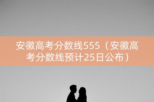 安徽高考分数线555（安徽高考分数线预计25日公布）