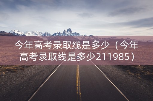 今年高考录取线是多少（今年高考录取线是多少211985）