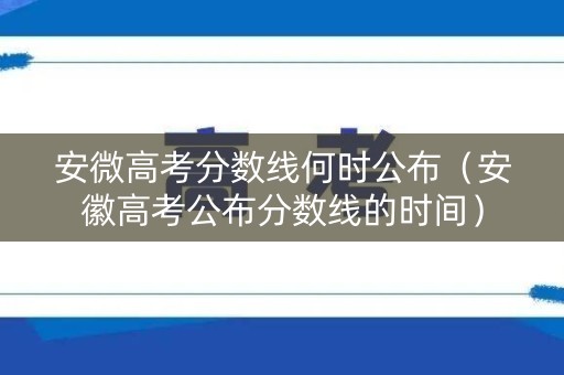 安微高考分数线何时公布（安徽高考公布分数线的时间）