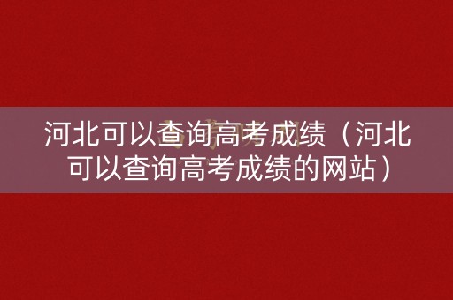 河北可以查询高考成绩（河北可以查询高考成绩的网站）