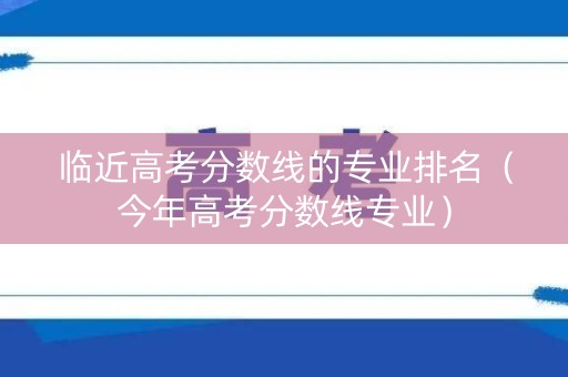 临近高考分数线的专业排名（今年高考分数线专业）