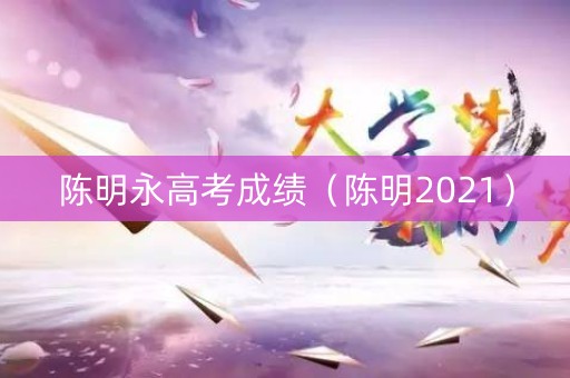 陈明永高考成绩（陈明2021）