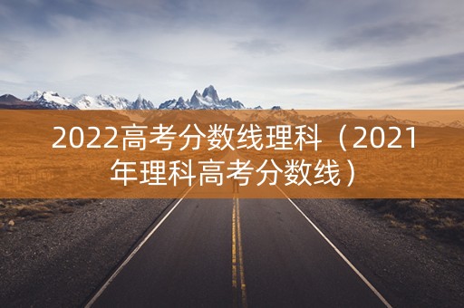 2022高考分数线理科（2021年理科高考分数线）
