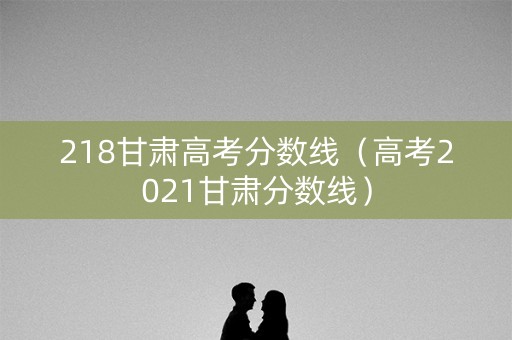 218甘肃高考分数线（高考2021甘肃分数线）