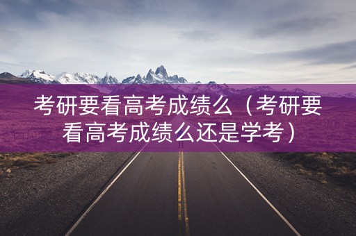 考研要看高考成绩么（考研要看高考成绩么还是学考）