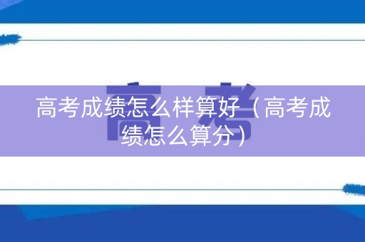 高考成绩怎么样算好（高考成绩怎么算分）