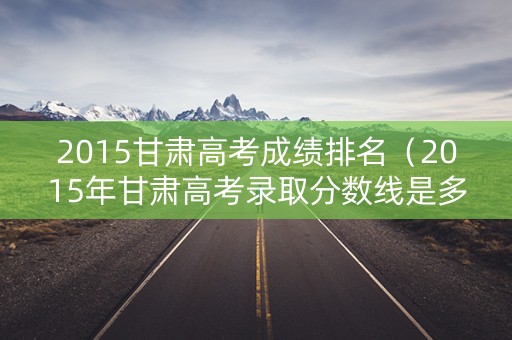 2015甘肃高考成绩排名（2015年甘肃高考录取分数线是多少）