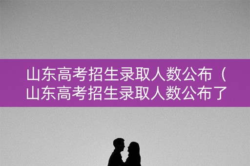 山东高考招生录取人数公布（山东高考招生录取人数公布了吗）