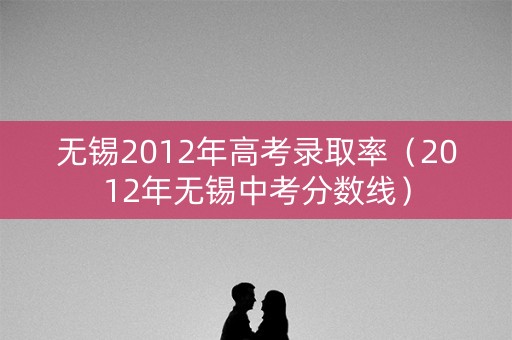 无锡2012年高考录取率（2012年无锡中考分数线）