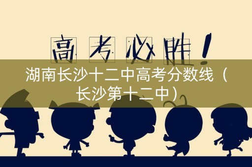 湖南长沙十二中高考分数线（长沙第十二中）