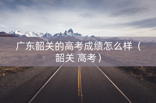 广东韶关的高考成绩怎么样（韶关 高考）