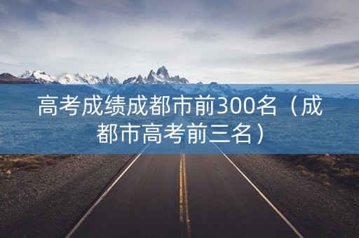 高考成绩成都市前300名（成都市高考前三名）
