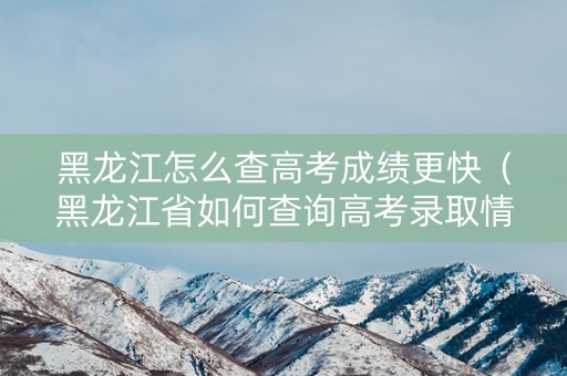 黑龙江怎么查高考成绩更快（黑龙江省如何查询高考录取情况?）