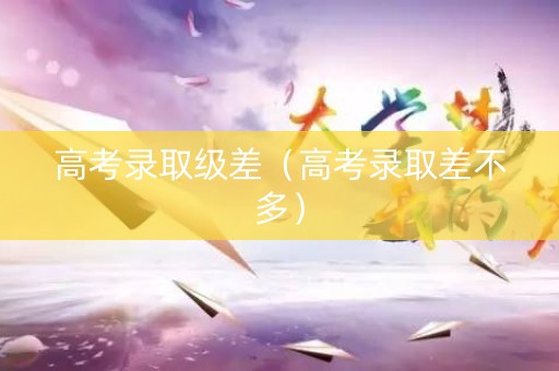 高考录取级差（高考录取差不多）