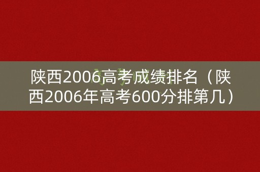 陕西2006高考成绩排名（陕西2006年高考600分排第几）