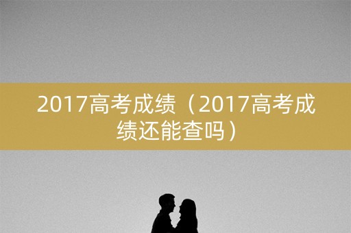2017高考成绩（2017高考成绩还能查吗）