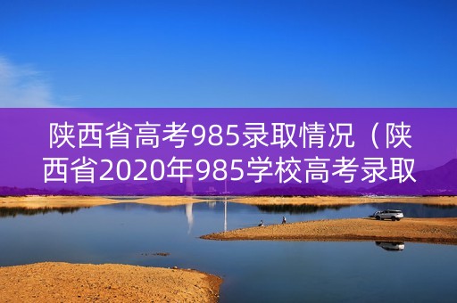 陕西省高考985录取情况（陕西省2020年985学校高考录取分数线）