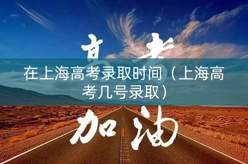 在上海高考录取时间（上海高考几号录取）