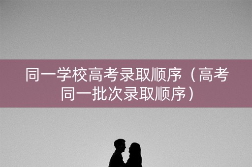 同一学校高考录取顺序（高考同一批次录取顺序）