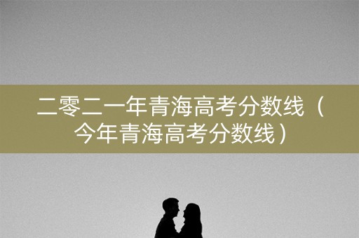 二零二一年青海高考分数线（今年青海高考分数线）