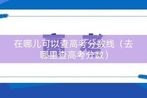 在哪儿可以查高考分数线（去哪里查高考分数）