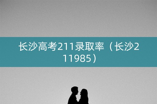长沙高考211录取率(长沙211985) 长沙高考211录取率(长沙211985)