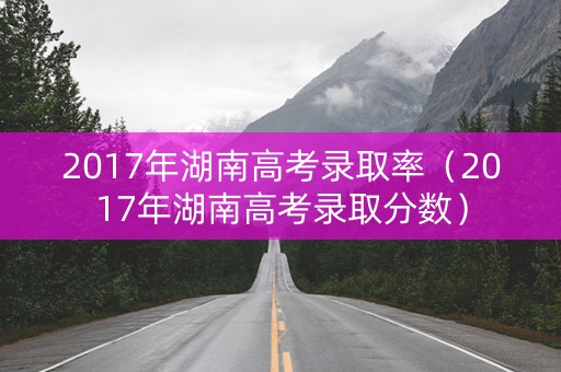 2017年湖南高考录取率（2017年湖南高考录取分数）