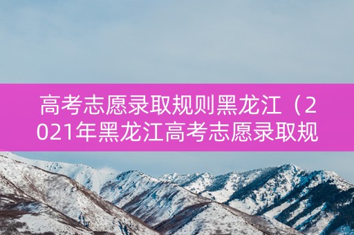 高考志愿录取规则黑龙江（2021年黑龙江高考志愿录取规则）