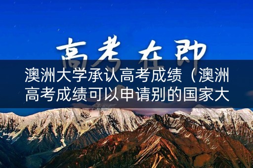 澳洲大学承认高考成绩（澳洲高考成绩可以申请别的国家大学吗）