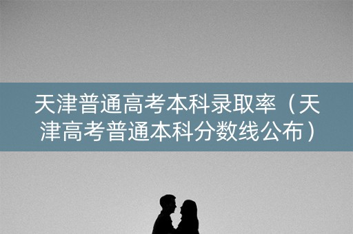 天津普通高考本科录取率（天津高考普通本科分数线公布）