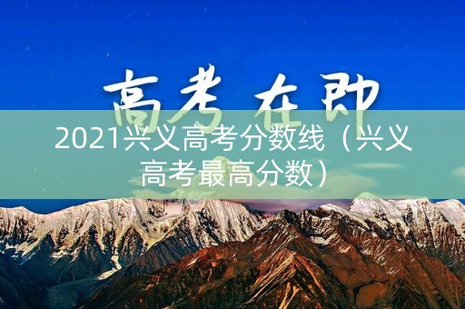 2021兴义高考分数线(兴义高考最高分数) 2021兴义高考分数线(兴义高考最高分数)