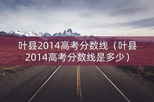 叶县2014高考分数线(叶县2014高考分数线是多少) 叶县2014高考分数线(叶县2014高考分数线是多少)