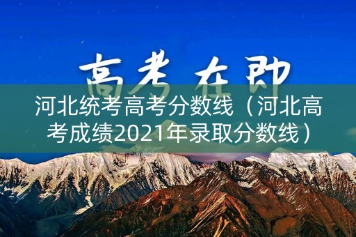 河北统考高考分数线（河北高考成绩2021年录取分数线）