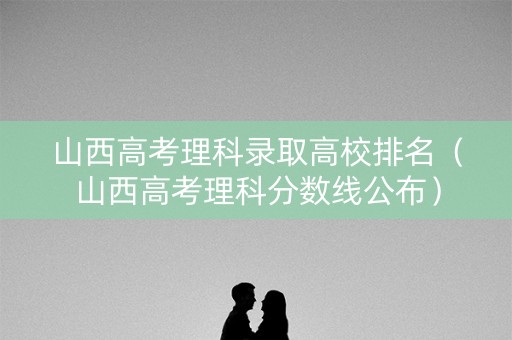 山西高考理科录取高校排名（山西高考理科分数线公布）