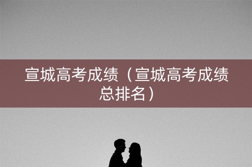 宣城高考成绩(宣城高考成绩总排名) 宣城高考成绩(宣城高考成绩总排名)