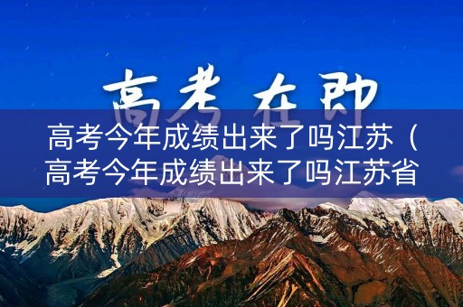 高考今年成绩出来了吗江苏（高考今年成绩出来了吗江苏省）