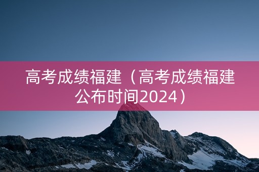 高考成绩福建（高考成绩福建公布时间2024）