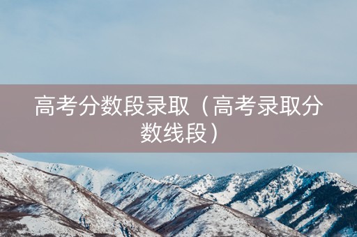 高考分数段录取（高考录取分数线段）