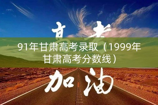 91年甘肃高考录取（1999年甘肃高考分数线）