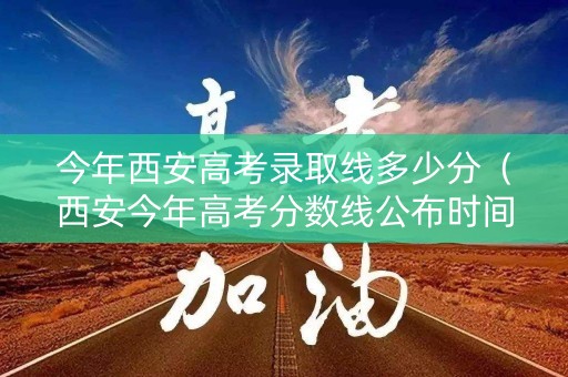 今年西安高考录取线多少分（西安今年高考分数线公布时间）