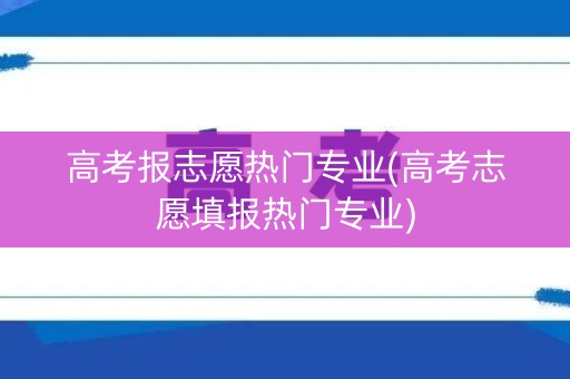高考报志愿热门专业(高考志愿填报热门专业)