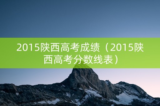 2015陕西高考成绩（2015陕西高考分数线表）
