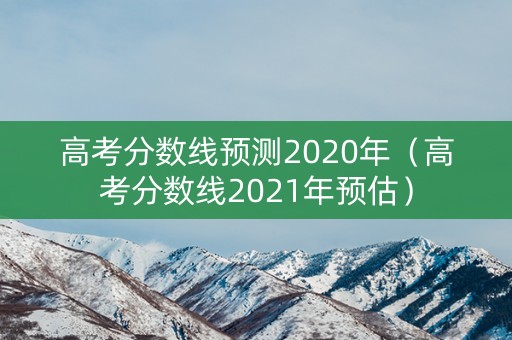 高考分数线预测2020年（高考分数线2021年预估）