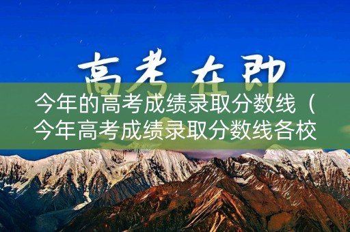 今年的高考成绩录取分数线（今年高考成绩录取分数线各校大学）