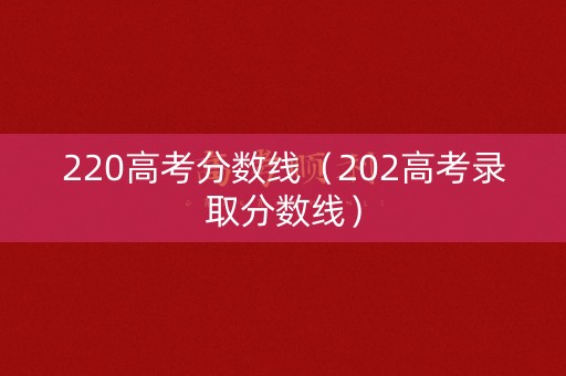 220高考分数线(202高考录取分数线) 220高考分数线(202高考录取分数线)