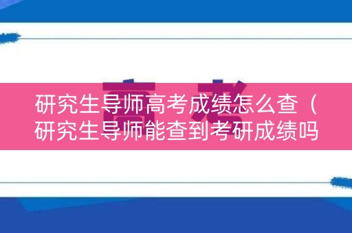 研究生导师高考成绩怎么查（研究生导师能查到考研成绩吗）